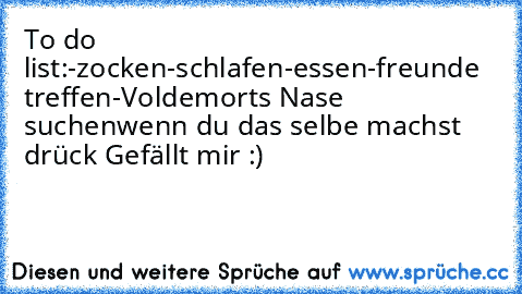 To do list:
-zocken
-schlafen
-essen
-freunde treffen
-Voldemorts Nase suchen
wenn du das selbe machst drück Gefällt mir :)