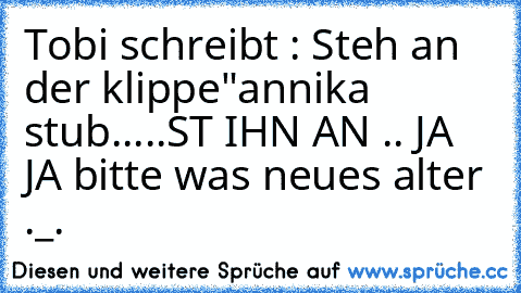 Tobi schreibt : Steh an der klippe"
annika stub...
..ST IHN AN .. JA JA bitte was neues alter ._.