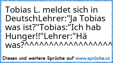 Tobias L. meldet sich in Deutsch
Lehrer:"Ja Tobias was ist?"
Tobias:"Ich hab Hunger!!"
Lehrer:"Hä was?
^^^^^^^^^^^^^^^^^^^^^^^^^^^^^^^^^^^^^^^^^^^^^^^^^^^^^^^^^^^^^^^^^^