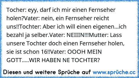 Tocher: eyy, darf ich mir einen Fernseher holen?
Vater: nein, ein Fernseher reicht uns!!
Tochter: Aber ich will einen eigenen...ich bezahl ja selber.
Vater: NEIIIN!!!
Mutter: Lass unsere Tochter doch einen Fernseher holen, sie ist schon 16!!
Vater: OOOH MEIN GOTT.....WIR HABEN NE TOCHTER?