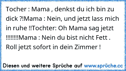 Tocher : Mama , denkst du ich bin zu dick ?!
Mama : Nein, und jetzt lass mich in ruhe !!
Tochter: Oh Mama sag jetzt !!!!!!!!
Mama : Nein du bist nicht Fett . Roll jetzt sofort in dein Zimmer !