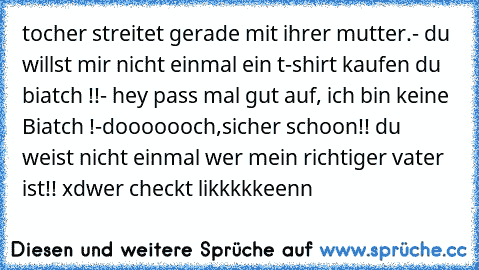 tocher streitet gerade mit ihrer mutter.
- du willst mir nicht einmal ein t-shirt kaufen du biatch !!
- hey pass mal gut auf, ich bin keine Biatch !
-dooooooch,sicher schoon!! du weist nicht einmal wer mein richtiger vater ist!! xd
wer checkt likkkkkeenn