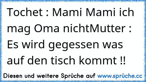 Tochet : Mami Mami ich mag Oma nicht
Mutter : Es wird gegessen was auf den tisch kommt !!