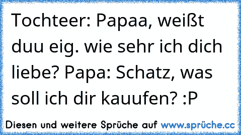 Tochteer: Papaa, weißt duu eig. wie sehr ich dich liebe? ♥
Papa: Schatz, was soll ich dir kauufen? :P
♥