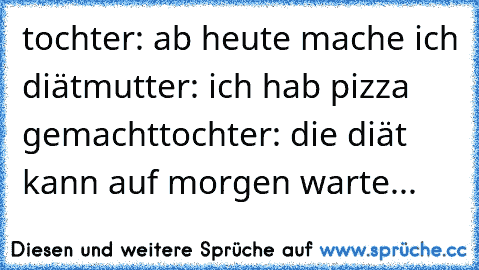 tochter: ab heute mache ich diät
mutter: ich hab pizza gemacht
tochter: die diät kann auf morgen warte...