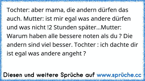 Tochter: aber mama, die andern dürfen das auch. Mutter: ist mir egal was andere dürfen und was nicht !
2 Stunden später...
Mutter: Warum haben alle bessere noten als du ? Die andern sind viel besser. Tochter : ich dachte dir ist egal was andere angeht ?