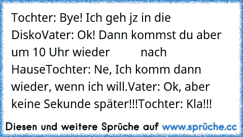 Tochter: Bye! Ich geh jz in die Disko
Vater: Ok! Dann kommst du aber um 10 Uhr wieder
          nach Hause
Tochter: Ne, Ich komm dann wieder, wenn ich will.
Vater: Ok, aber keine Sekunde später!!!
Tochter: Kla!!!