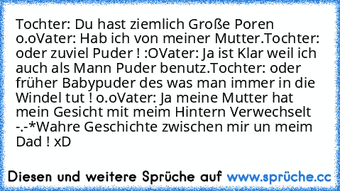 Tochter: Du hast ziemlich Große Poren o.o
Vater: Hab ich von meiner Mutter.
Tochter: oder zuviel Puder ! :O
Vater: Ja ist Klar weil ich auch als Mann Puder benutz.
Tochter: oder früher Babypuder des was man immer in die Windel tut ! o.o
Vater: Ja meine Mutter hat mein Gesicht mit meim Hintern Verwechselt -.-*
Wahre Geschichte zwischen mir un meim Dad ! xD