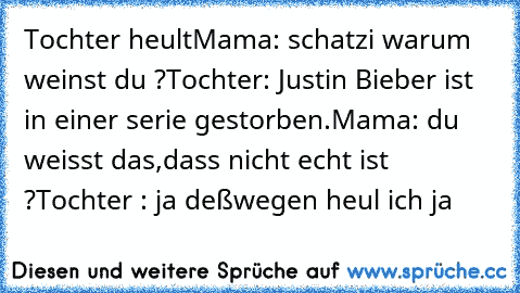 Tochter heult
Mama: schatzi warum weinst du ?
Tochter: Justin Bieber ist in einer serie gestorben.
Mama: du weisst das,dass nicht echt ist ?
Tochter : ja deßwegen heul ich ja