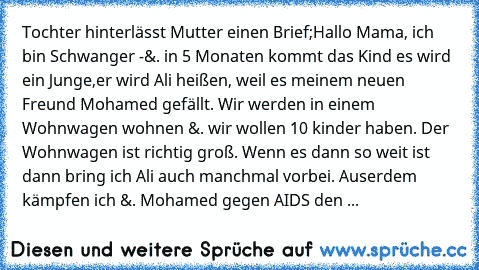 Tochter hinterlässt Mutter einen Brief;
Hallo Mama, ich bin Schwanger -
&. in 5 Monaten kommt das Kind es wird ein Junge,
er wird Ali heißen, weil es meinem neuen Freund Mohamed gefällt. Wir werden in einem Wohnwagen wohnen &. wir wollen 10 kinder haben. Der Wohnwagen ist richtig groß. Wenn es dann so weit ist dann bring ich Ali auch manchmal vorbei. Auserdem kämpfen ich &. Mohamed gegen AIDS d...