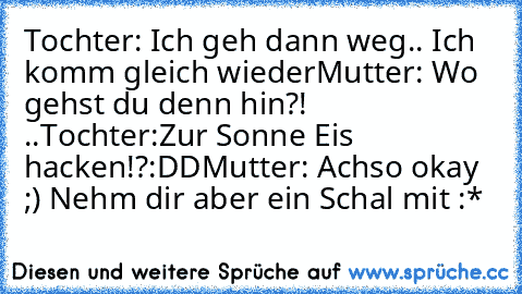 Tochter: Ich geh dann weg.. Ich komm gleich wieder
Mutter: Wo gehst du denn hin?! ..
Tochter:Zur Sonne Eis hacken!?:DD
Mutter: Achso okay ;) Nehm dir aber ein Schal mit :*