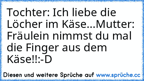 Tochter: Ich liebe die Löcher im Käse...
Mutter: Fräulein nimmst du mal die Finger aus dem Käse!!
:-D