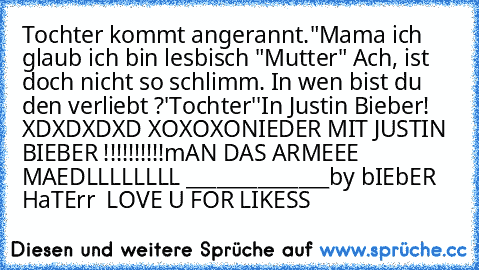 Tochter kommt angerannt."Mama ich glaub ich bin lesbisch "
Mutter" Ach, ist doch nicht so schlimm. In wen bist du den verliebt ?'
Tochter''In Justin Bieber!
 XDXDXDXD XOXOXO
NIEDER MIT JUSTIN BIEBER !!!!!!!!!!
mAN DAS ARMEEE MAEDLLLLLLLL 
______________
by bIEbER HaTErr ♥♥ LOVE U FOR LIKESS