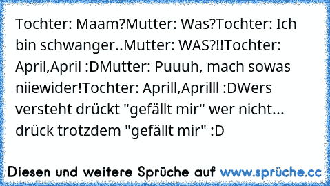 Tochter: Maam?
Mutter: Was?
Tochter: Ich bin schwanger..
Mutter: WAS?!!
Tochter: April,April :D
Mutter: Puuuh, mach sowas niiewider!
Tochter: Aprill,Aprilll :D
Wers versteht drückt "gefällt mir" wer nicht... drück trotzdem "gefällt mir" :D