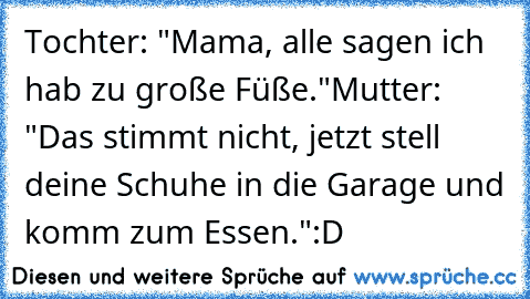 Tochter: "Mama, alle sagen ich hab zu große Füße."
Mutter: "Das stimmt nicht, jetzt stell deine Schuhe in die Garage und komm zum Essen."
:D