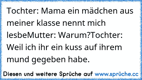 Tochter: Mama ein mädchen aus meiner klasse nennt mich lesbe
Mutter: Warum?
Tochter: Weil ich ihr ein kuss auf ihrem mund gegeben habe.