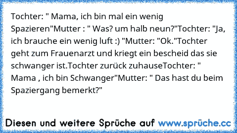 Tochter: " Mama, ich bin mal ein wenig Spazieren"
Mutter : " Was? um halb neun?"
Tochter: "Ja, ich brauche ein wenig luft :) "
Mutter: "Ok."
Tochter geht zum Frauenarzt und kriegt ein bescheid das sie schwanger ist.
Tochter zurück zuhause
Tochter: " Mama , ich bin Schwanger"
Mutter: " Das hast du beim Spaziergang bemerkt?"