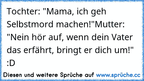 Tochter: "Mama, ich geh Selbstmord machen!"
Mutter: "Nein hör auf, wenn dein Vater das erfährt, bringt er dich um!"  :D