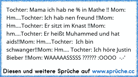 Tochter: Mama ich hab ne % in Mathe !! 
Mom: Hm....
Tochter: Ich hab nen freund !!
Mom: Hm....
Tochter: Er sitzt im Knast !!
Mom: hm....
Tochter: Er heißt Muhammed und hat aids!!
Mom: Hm....
Tochter:  Ich bin schwanger!!
Mom: Hm.... 
Tochter: Ich höre Justin Bieber !!
Mom: WAAAAASSSSS ?????? :OOOO  -.-'