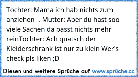 Tochter: Mama ich hab nichts zum anziehen -.-
Mutter: Aber du hast soo viele Sachen da passt nichts mehr rein
Tochter: Ach quatsch der Kleiderschrank ist nur zu klein 
Wer's check pls liken ;D