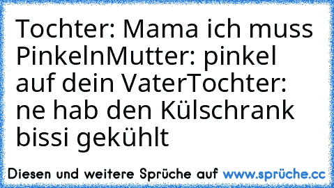 Tochter: Mama ich muss Pinkeln
Mutter: pinkel auf dein Vater
Tochter: ne hab den Külschrank bissi gekühlt