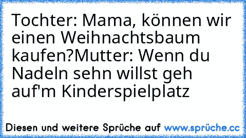 Tochter: Mama, können wir einen Weihnachtsbaum kaufen?
Mutter: Wenn du Nadeln sehn willst geh auf'm Kinderspielplatz ♥