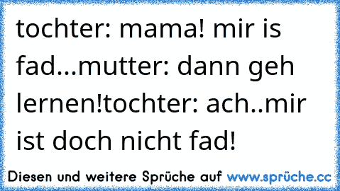 tochter: mama! mir is fad...
mutter: dann geh lernen!
tochter: ach..mir ist doch nicht fad!