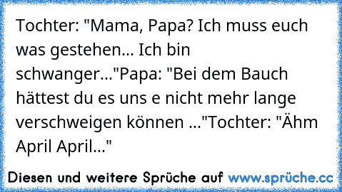 Tochter: "Mama, Papa? Ich muss euch was gestehen... Ich bin schwanger..."
Papa: "Bei dem Bauch hättest du es uns e nicht mehr lange verschweigen können ..."
Tochter: "Ähm April April..."