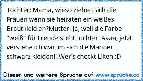 Tochter: Mama, wieso ziehen sich die Frauen wenn sie heiraten ein weißes Brautkleid an?
Mutter: Ja, weil die Farbe "weiß" für Freude steht
Tochter: Aaaa, jetzt verstehe ich warum sich die Männer schwarz kleiden!!!
Wer's checkt Liken :D