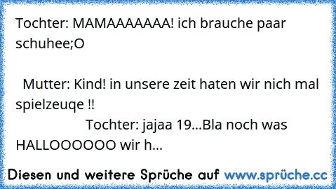 Tochter: MAMAAAAAAA! ich brauche paar schuhee;O                                                                                                                                                              Mutter: Kind! in unsere zeit haten wir nich mal spielzeuqe !!                                                                                     Tochter: jajaa 19...Bla noch was HALLOOOOOO wir h...