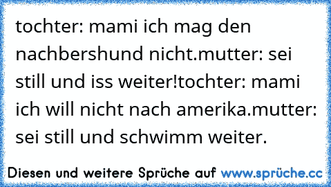 tochter: mami ich mag den nachbershund nicht.
mutter: sei still und iss weiter!
tochter: mami ich will nicht nach amerika.
mutter: sei still und schwimm weiter.