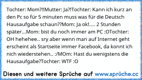 Tochter: Mom?!!
Mutter: Ja?!
Tochter: Kann ich kurz an den Pc so für 5 minuten muss was für die Deutsch Hausaufgabe schaun??
Mom: Ja ok!
.... 2 Stunden später...
Mom: bist du noch immer am PC :O
Tochter: OH hehehee.. sry aber wenn man auf Internet geht erscheint als Startseite immer Facebook, da konnt ich nich wiederstehen.. :/
MOm: Hast du wenigstens die Hausaufgabe?
Tochter: WTF :O 
♥