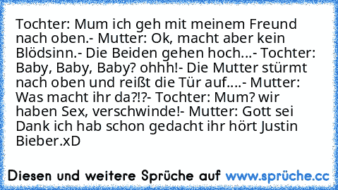 Tochter: Mum ich geh mit meinem Freund nach oben.
- Mutter: Ok, macht aber kein Blödsinn.
- Die Beiden gehen hoch...
- Tochter: Baby, Baby, Baby? ohhh!
- Die Mutter stürmt nach oben und reißt die Tür auf.
...- Mutter: Was macht ihr da?!?
- Tochter: Mum? wir haben Sex, verschwinde!
- Mutter: Gott sei Dank ich hab schon gedacht ihr﻿ hört Justin Bieber.
xD