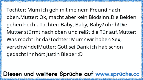 Tochter: Mum ich geh mit meinem Freund nach oben.
Mutter: Ok, macht aber kein Blödsinn.
Die Beiden gehen hoch...
Tochter: Baby, Baby, Baby? ohhh!
Die Mutter stürmt nach oben und reißt die Tür auf.
Mutter: Was macht ihr da?
Tochter: Mum? wir haben Sex, verschwinde!
Mutter: Gott sei Dank ich hab schon gedacht ihr hört Justin Bieber ;D