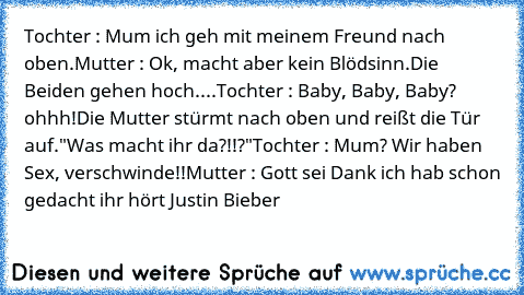 Tochter : Mum ich geh mit meinem Freund nach oben.
Mutter : Ok, macht aber kein Blödsinn.
Die Beiden gehen hoch....
Tochter : Baby, Baby, Baby? ohhh!
Die Mutter stürmt﻿ nach oben und reißt die Tür auf.
"Was macht ihr da?!!?"
Tochter : Mum? Wir haben Sex, verschwinde!!
Mutter : Gott sei Dank ich hab schon gedacht ihr hört Justin Bieber