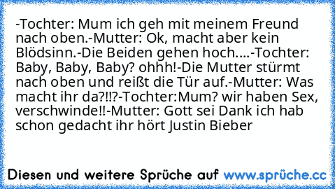 -Tochter: Mum ich geh mit meinem﻿ Freund nach oben.
-Mutter: Ok, macht aber kein Blödsinn.
-Die Beiden gehen hoch....
-Tochter: Baby, Baby, Baby? ohhh!
-Die Mutter stürmt nach oben und reißt die Tür auf.
-Mutter: Was macht ihr da?!!?
-Tochter:Mum? wir haben Sex, verschwinde!!
-Mutter: Gott sei Dank ich hab schon gedacht ihr hört Justin Bieber