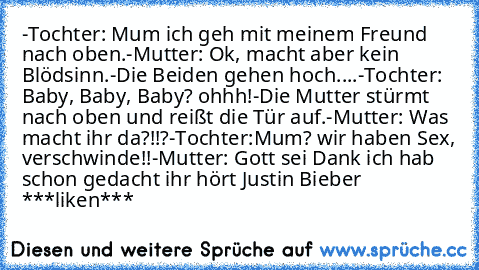 -Tochter: Mum ich geh﻿ mit meinem Freund nach oben.
-Mutter: Ok, macht aber kein Blödsinn.
-Die Beiden gehen hoch....
-Tochter: Baby, Baby, Baby? ohhh!
-Die Mutter stürmt nach oben und reißt die﻿ Tür auf.
-Mutter: Was macht ihr da?!!?
-Tochter:Mum? wir﻿ haben Sex, verschwinde!!
-Mutter: Gott sei Dank ich hab schon gedacht ihr hört Justin Bieber
 ***liken***