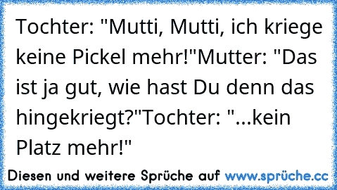 Tochter: "Mutti, Mutti, ich kriege keine Pickel mehr!"
Mutter: "Das ist ja gut, wie hast Du denn das hingekriegt?"
Tochter: "...kein Platz mehr!"