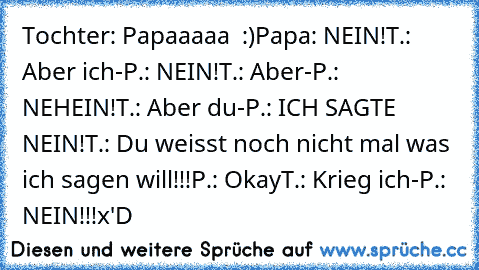 Tochter: Papaaaaa ♥ :)
Papa: NEIN!
T.: Aber ich-
P.: NEIN!
T.: Aber-
P.: NEHEIN!
T.: Aber du-
P.: ICH SAGTE NEIN!
T.: Du weisst noch nicht mal was ich sagen will!!!
P.: Okay
T.: Krieg ich-
P.: NEIN!!!
x'D