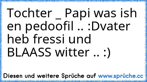 Tochter _ Papi was ish en pedoofil .. :D
vater heb fressi und BLAASS witter .. :)