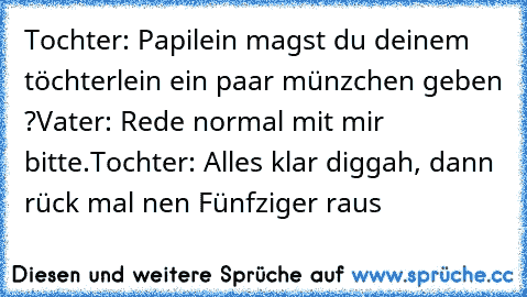 Tochter: Papilein magst du deinem töchterlein ein paar münzchen geben ?
Vater: Rede normal mit mir bitte.
Tochter: Alles klar diggah, dann rück mal nen Fünfziger raus