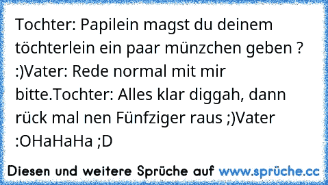 Tochter: Papilein magst du deinem töchterlein ein paar münzchen geben ? :)
Vater: Rede normal mit mir bitte.
Tochter: Alles klar diggah, dann rück mal nen Fünfziger raus ;)
Vater :O
HaHaHa ;D