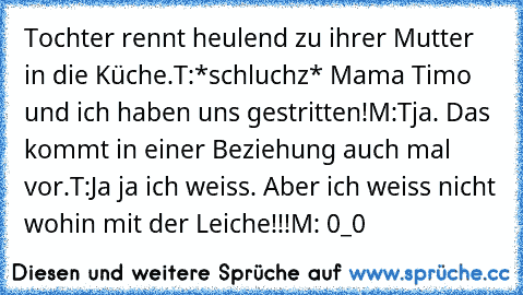 Tochter rennt heulend zu ihrer Mutter in die Küche.
T:*schluchz* Mama Timo und ich haben uns gestritten!
M:Tja. Das kommt in einer Beziehung auch mal vor.
T:Ja ja ich weiss. Aber ich weiss nicht wohin mit der Leiche!!!
M: 0_0