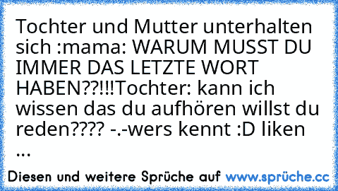 Tochter und Mutter unterhalten sich :
mama: WARUM MUSST DU IMMER DAS LETZTE WORT HABEN??!!!
Tochter: kann ich wissen das du aufhören willst du reden???? -.-
wers kennt :D liken ...