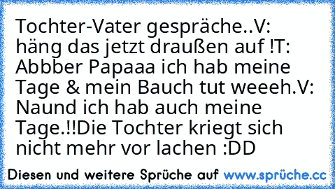 Tochter-Vater gespräche..
V: häng das jetzt draußen auf !
T: Abbber Papaaa ich hab meine Tage & mein Bauch tut weeeh.
V: Naund ich hab auch meine Tage.!!
Die Tochter kriegt sich nicht mehr vor lachen :DD