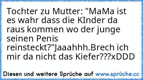 Tochter zu Mutter: "MaMa ist es wahr dass die KInder da raus kommen wo der junge seinen Penis reinsteckt?"
Jaaahhh.
Brech ich mir da nicht das Kiefer???
xDDD