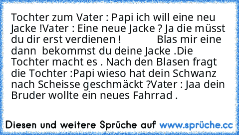 Tochter zum Vater : 
Papi ich will eine neu Jacke !
Vater : Eine neue Jacke ? Ja die müsst du dir erst verdienen !
             Blas mir eine dann  bekommst du deine Jacke .
Die Tochter macht es . Nach den Blasen fragt die Tochter :
Papi wieso hat dein Schwanz nach Scheisse geschmäckt ?
Vater : Jaa dein Bruder wollte ein neues Fahrrad .