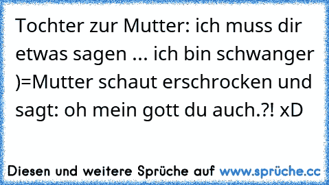 Tochter zur Mutter: ich muss dir etwas sagen ... ich bin schwanger )=
Mutter schaut erschrocken und sagt: oh mein gott du auch.?! xD