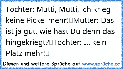 Tochter: „Mutti, Mutti, ich krieg keine Pickel mehr!“
Mutter: „Das ist ja gut, wie hast Du denn das hingekriegt?“
Tochter: „... kein Platz mehr!“