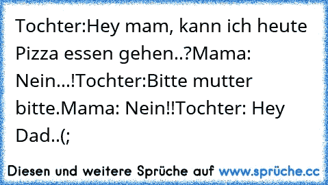 Tochter:Hey mam, kann ich heute Pizza essen gehen..?
Mama: Nein...!
Tochter:Bitte mutter bitte.
Mama: Nein!!
Tochter: Hey Dad..(;